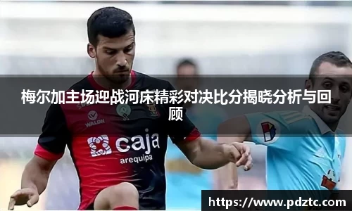 梅尔加主场迎战河床精彩对决比分揭晓分析与回顾